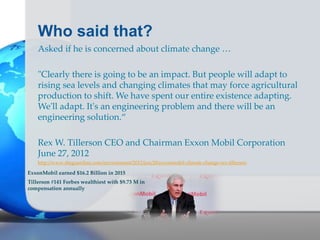 Who said that?
Asked if he is concerned about climate change …
"Clearly there is going to be an impact. But people will adapt to
rising sea levels and changing climates that may force agricultural
production to shift. We have spent our entire existence adapting.
We'll adapt. It's an engineering problem and there will be an
engineering solution.“
Rex W. Tillerson CEO and Chairman Exxon Mobil Corporation
June 27, 2012
http://www.theguardian.com/environment/2012/jun/28/exxonmobil-climate-change-rex-tillerson
ExxonMobil earned $16.2 Billion in 2015
Tillerson #141 Forbes wealthiest with $9.73 M in
compensation annually
 