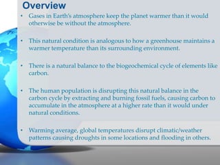 Overview
• Gases in Earth’s atmosphere keep the planet warmer than it would
otherwise be without the atmosphere.
• This natural condition is analogous to how a greenhouse maintains a
warmer temperature than its surrounding environment.
• There is a natural balance to the biogeochemical cycle of elements like
carbon.
• The human population is disrupting this natural balance in the
carbon cycle by extracting and burning fossil fuels, causing carbon to
accumulate in the atmosphere at a higher rate than it would under
natural conditions.
• Warming average, global temperatures disrupt climatic/weather
patterns causing droughts in some locations and flooding in others.
 
