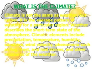 Climate is not the same as weather, but rather, it is the average pattern of weather for a particular region. Weather describes the short-term state of the atmosphere. Climatic elements include precipitation, temperature, humidity, sunshine, wind velocity, phenomena such as fog, frost, and hail storms, and other measures of the weather. WHAT IS THE CLIMATE? 
