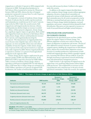 irrigated area is still only 4.5 percent in 2050 compared with         five years old increases by almost 2 million in the region
3.4 percent in 2000. Total agricultural production in                  under this scenario.
Sub-Saharan Africa is projected to increase by 158 percent                  In addition to the negative impacts described above,
between 2000 and 2050, whereas the share of irrigated                  under a moderate climate change scenario without appropriate
production is projected to increase from 9 to only 14 percent          adaptation, the prices of agricultural commodities are
over the same 50-year period.                                          projected to increase in both domestic and world markets.
     By comparison, a scenario of moderate climate change              Real commodity prices for all cereals are projected to rise by
(Scenario 2) indicates that the world’s crop harvested area            2050 due to increased land and water scarcity, as well as the
and food production would decrease by 0.3 and 2.7 percent,             impacts of climate change, biofuel development, increased
respectively, by 2050. Under this second scenario, both                population, and income- and growth-driven demand for food
irrigated area and irrigated production decrease, whereas              diversification. Meat prices are also expected to increase as a
rainfed production declines despite an increase in rainfed             result of increased demand and higher animal feed prices.
area. Hence, without proactive adaptation, climate change
has a significant negative impact on agriculture. Both rainfed
and irrigated harvested areas decrease in Sub-Saharan Africa           STRATEGIES FOR ADAPTATION
under climate change, whereas rainfed production increases             TO CLIMATE CHANGE
by 0.7 percent, and irrigated production drops by                      Adaptation by the agricultural sector can form a buffer
15.3 percent. This sharp decrease in irrigated productivity            against the negative impacts of climate change. Two
occurs because some irrigated crops, such as wheat and                 different adaptation scenarios were used to evaluate the
sugarcane, are more susceptible to heat stress and reduced             impact of adaptation on production and income. The first of
availability of water for irrigation. Under climate change,            these additional scenarios (Scenario 3) assumes expanded
only 4.4 percent of the total crop harvested area is expected          irrigated capacity, doubling the irrigated area in Sub-Saharan
to be under irrigation by 2050, whereas irrigated production           Africa, whereas the second of these adaptation scenarios
is expected to constitute 12.1 percent of total agricultural           (Scenario 4) considers productivity improvements in both
production in the region by 2050.                                      rainfed and irrigated agriculture without expanded irrigated
     Climate change also has negative implications for gross           area, increasing Sub-Saharan African yields by 25 percent
domestic product (GDP) and child malnutrition. At the                  through investments in agricultural research and develop-
global level, GDP is expected to decrease by US$87 billion             ment and enhanced farm management practices.
under a scenario of moderate climate change, which is                       Under Scenario 3, the expansion of irrigated area in the
equivalent to 0.09 percent of global GDP. For Sub-Saharan              region from a very small base helps farmers achieve higher
Africa, GDP losses due to climate change are estimated to be           yields per hectare. This is followed by an increase in total
US$3.3 billion, equivalent to 0.2 percent of regional GDP.             crop production and a small decrease in the price of some
Furthermore, the number of malnourished children under                 agricultural commodities. Under this scenario, the expansion

                      Table 1    The impact of climate change on agriculture in Sub-Saharan Africa

                                                                                   Scenario 1:             Scenario 2:
                                                                               no climate change,        moderate climate
       Indicator                                        2000 baseline                 2050                change, 2050

       Harvested area (thousand hectares)                   181,618                  246,363                   244,585

       Irrigated area (thousand hectares)                    6,243                    11,194                   10,801

       Rainfed area (thousand hectares)                     175,375                   235,169                  233,784

       Production (thousand metric tons)                    484,199                  1,250,491                1,231,158

       Irrigated production (thousand metric tons)           43,398                   175,561                  148,701

       Rainfed production (thousand metric tons)            440,800                  1,074,930                1,082,457

       Share of irrigated production (%)                       9                        14                       12

     SOURCE: IFPRI IMPACT model (2008).
     NOTE: Scenario 2 is based on the Special Report on Emission Scenarios B2 scenario, developed by the Intergovernmental Panel
     on Climate Change. Results from the Hadley Global Circulation Model were used.



                                                                   2
 