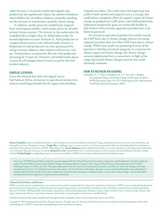 under Scenario 2. Increased rainfed and irrigated crop                                     irrigated area alone. The results show that improving crop
productivity also significantly reduces the number of malnour-                             yields in both rainfed and irrigated areas is a strategy that
ished children (by 1.6 million children), essentially canceling                            could almost completely offset the negative impact of climate
out the increases in malnutrition caused by climate change.                                change on productivity, GDP, prices, and child malnutrition.
     In addition, market prices for rainfed land, irrigated                                Substantial productivity gains are technically feasible in
land, and irrigation decline, while market prices for all other                            Sub-Saharan Africa because agricultural productivity is far
primary factors increase. The increase in the market price for                             below its potential.
unskilled labor is higher than for skilled labor under the                                      An increase in agricultural productivity widely exceeds
second adaptation scenario (Scenario 4). Total production in                               the GDP losses due to climate change, whereas increasing
nonagricultural sectors is also affected under Scenario 4.                                 irrigated area alone does not offset GDP losses due to climate
Reductions in total production are more pronounced for                                     change. While these results are promising in terms of the
energy-intensive industry, other industry and services, and                                potential to develop investment programs to counteract the
gas. Food products are positively affected, with production                                adverse impacts of climate change, the climate change
increasing by 1.4 percent. Domestic and world market prices                                scenario implemented here is conservative in light of the
increase for all nonagricultural sectors except for the food                               range of potential climate change scenarios that could
product industry.                                                                          ultimately eventuate.


IMPLICATIONS                                                                               FOR FURTHER READING
                                                                                           Calzadilla, A., T. Zhu, K. Redhanz, R. S. J. Tol, and C. Ringler,
Given the relatively low share of irrigated area in                                             Economywide Impacts of Climate Change in Sub-Saharan Africa,
Sub-Saharan Africa, an increase in agricultural productivity                                    IFPRI Discussion Paper No. 873 (Washington, DC: International
achieves much larger benefits for the region than doubling                                      Food Policy Research Institute, 2009).




Alvaro Calzadilla (alvaro.calzadilla@zmaw.de) is a PhD student at the Unit Sustainability and Global Change, Hamburg University, and the Centre for Marine and
Atmospheric Science, Hamburg, Germany. Tingju Zhu (t.zhu@cgiar.org) is a senior scientist in the Environment and Production Technology Division of the Interna-
tional Food Policy Research Institute (IFPRI), Washington, D.C. Katrin Rehdanz (katrin.rehdanz@ifw-kiel.de) is an assistant professor in the Department of Econom-
ics at Christian-Albrechts-University, Germany. Richard S. J. Tol (richard.tol@esri.ie) is a research professor at the Economic and Social Research Institute, Dublin,
Ireland. Claudia Ringler (c.ringler@cgiar.org) is a senior research fellow in IFPRI’s Environment and Production Technology Division.


     This series of IFPRI Research Briefs is based on research supported by the Federal Ministry for Economic Cooperation and Development, Germany, under the
     project “Food and Water Security under Global Change: Developing Adaptive Capacity with a Focus on Rural Africa,” which forms part of the CGIAR
     Challenge Program on Water and Food. Through collaboration with the Center for Environmental Economics and Policy in Africa, the Ethiopian Develop-
     ment Research Institute, the Ethiopian Economics Association, and the University of Hamburg, the project aims to provide policymakers and stakeholders in
     Ethiopia and South Africa with tools to better understand and analyze the consequences of global change—in particular climate change—and to form policy
     decisions that facilitate adaptation in these countries and beyond.


Financial Contributors and Partners
IFPRI’s research, capacity strengthening, and communications work is made possible by its financial contributors and partners. IFPRI receives its principal funding from
governments, private foundations, and international and regional organizations, most of which are members of the Consultative Group on International Agricultural
Research (CGIAR). IFPRI gratefully acknowledges the generous unrestricted funding from Australia, Canada, China, Finland, France, Germany, India, Ireland, Italy,
Japan, Netherlands, Norway, South Africa, Sweden, Switzerland, United Kingdom, United States, and World Bank.

Printed on alternative-fiber paper manufactured from agriculturally sustainable resources that are processed chlorine-free (PCF).
Copyright © 2009 International Food Policy Research Institute. All rights reserved. Sections of this document may be reproduced without the permission of but with
acknowledgment to IFPRI. Contact ifpri-copyright@cgiar.org for permission to reprint.
 