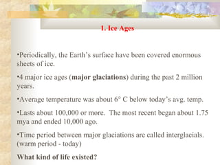 1. Ice Ages


•Periodically, the Earth’s surface have been covered enormous
sheets of ice.
•4 major ice ages (major glaciations) during the past 2 million
years.
•Average temperature was about 6° C below today’s avg. temp.
•Lasts about 100,000 or more. The most recent began about 1.75
mya and ended 10,000 ago.
•Time period between major glaciations are called interglacials.
(warm period - today)
What kind of life existed?
 