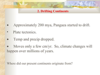 2. Drifting Continents



•   Approximately 200 mya, Pangaea started to drift.
•   Plate tectonics.
•   Temp and precip dropped.
• Moves only a few cm/yr. So, climate changes will
happen over millions of years.


Where did our present continents originate from?
 