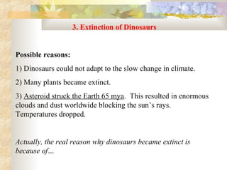 3. Extinction of Dinosaurs
 
Possible reasons:
1) Dinosaurs could not adapt to the slow change in climate.  
2) Many plants became extinct.
3) Asteroid struck the Earth 65 mya.  This resulted in enormous 
clouds and dust worldwide blocking the sun’s rays.  
Temperatures dropped.


Actually, the real reason why dinosaurs became extinct is
because of…
 