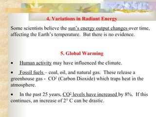 4. Variations in Radiant Energy 
Some scientists believe the sun’s energy output changes over time, 
affecting the Earth’s temperature.  But there is no evidence.


                         5. Global Warming
•     Human activity may have influenced the climate.
•     Fossil fuels – coal, oil, and natural gas.  These release a 
greenhouse gas -  CO2 (Carbon Dioxide) which traps heat in the 
atmosphere.
•     In the past 25 years, CO2 levels have increased by 8%.  If this 
continues, an increase of 2° C can be drastic.
 