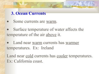 3. Ocean Currents
•    Some currents are warm.
•    Surface temperature of water affects the 
temperature of the air above it.
•    Land near warm currents has warmer 
temperatures.  Ex:  Ireland
Land near cold currents has cooler temperatures.  
Ex: California coast. 
 