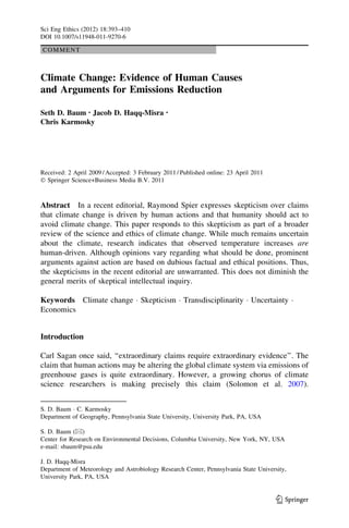 COMMENT
Climate Change: Evidence of Human Causes
and Arguments for Emissions Reduction
Seth D. Baum • Jacob D. Haqq-Misra •
Chris Karmosky
Received: 2 April 2009 / Accepted: 3 February 2011 / Published online: 23 April 2011
Ó Springer Science+Business Media B.V. 2011
Abstract In a recent editorial, Raymond Spier expresses skepticism over claims
that climate change is driven by human actions and that humanity should act to
avoid climate change. This paper responds to this skepticism as part of a broader
review of the science and ethics of climate change. While much remains uncertain
about the climate, research indicates that observed temperature increases are
human-driven. Although opinions vary regarding what should be done, prominent
arguments against action are based on dubious factual and ethical positions. Thus,
the skepticisms in the recent editorial are unwarranted. This does not diminish the
general merits of skeptical intellectual inquiry.
Keywords Climate change Á Skepticism Á Transdisciplinarity Á Uncertainty Á
Economics
Introduction
Carl Sagan once said, ‘‘extraordinary claims require extraordinary evidence’’. The
claim that human actions may be altering the global climate system via emissions of
greenhouse gases is quite extraordinary. However, a growing chorus of climate
science researchers is making precisely this claim (Solomon et al. 2007).
S. D. Baum Á C. Karmosky
Department of Geography, Pennsylvania State University, University Park, PA, USA
S. D. Baum (&)
Center for Research on Environmental Decisions, Columbia University, New York, NY, USA
e-mail: sbaum@psu.edu
J. D. Haqq-Misra
Department of Meteorology and Astrobiology Research Center, Pennsylvania State University,
University Park, PA, USA
123
Sci Eng Ethics (2012) 18:393–410
DOI 10.1007/s11948-011-9270-6
 