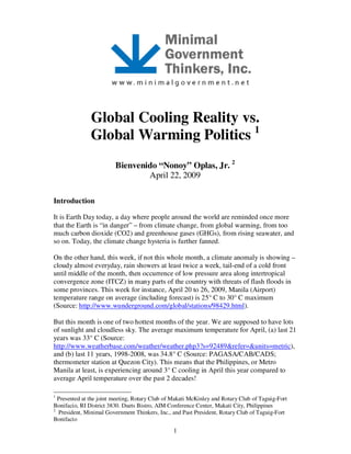 1
Global Cooling Reality vs.
Global Warming Politics 1
Bienvenido “Nonoy” Oplas, Jr. 2
April 22, 2009
Introduction
It is Earth Day today, a day where people around the world are reminded once more
that the Earth is “in danger” – from climate change, from global warming, from too
much carbon dioxide (CO2) and greenhouse gases (GHGs), from rising seawater, and
so on. Today, the climate change hysteria is further fanned.
On the other hand, this week, if not this whole month, a climate anomaly is showing –
cloudy almost everyday, rain showers at least twice a week, tail-end of a cold front
until middle of the month, then occurrence of low pressure area along intertropical
convergence zone (ITCZ) in many parts of the country with threats of flash floods in
some provinces. This week for instance, April 20 to 26, 2009, Manila (Airport)
temperature range on average (including forecast) is 25° C to 30° C maximum
(Source: http://www.wunderground.com/global/stations/98429.html).
But this month is one of two hottest months of the year. We are supposed to have lots
of sunlight and cloudless sky. The average maximum temperature for April, (a) last 21
years was 33° C (Source:
http://www.weatherbase.com/weather/weather.php3?s=92489&refer=&units=metric),
and (b) last 11 years, 1998-2008, was 34.8° C (Source: PAGASA/CAB/CADS;
thermometer station at Quezon City). This means that the Philippines, or Metro
Manila at least, is experiencing around 3° C cooling in April this year compared to
average April temperature over the past 2 decades!
1
Presented at the joint meeting, Rotary Club of Makati McKinley and Rotary Club of Taguig-Fort
Bonifacio, RI District 3830. Duets Bistro, AIM Conference Center, Makati City, Philippines
2
President, Minimal Government Thinkers, Inc., and Past President, Rotary Club of Taguig-Fort
Bonifacio
 