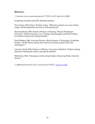 18
References
1. Scientists who presented during the 2nd
ICCC in NY, March 6-8, 2009:
Joseph Bast, President and CEO, Heartland Institute
Piers Corbyn, PhD, Owner, Weather Action. “What does and does not cause climate
change, World temperature forecasts to 2030 and beyond”
Don Easterbrook, PhD, Emeritus Professor of Geology, Western Washington
University. “Global warming is over. Geologic, Oceanographic and Solar Evidence
for Global Cooling in the Coming Decades”
Fred Goldberg, PhD, Associate Professor, Royal Institute of Technology, Stockholm,
Sweden. “Do the Planets and the Sun Control our Climate and the CO2 in the
Atmosphere?”
Lawrence Gould, PhD, Professor of Physics, University of Hartford. “Global warming
alarmism: Checking the claims, exposing the methods”
Willie Soon, PhD, “Disconnects in Sun-climate Studies: Removing Politics from the
Science”
2. Additional materials can be viewed at the CSCCC, www.csccc.info.
 