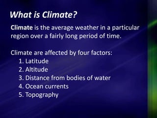 What is Climate? 
Climate is the average weather in a particular 
region over a fairly long period of time. 
Climate are affected by four factors: 
1. Latitude 
2. Altitude 
3. Distance from bodies of water 
4. Ocean currents 
5. Topography 
 