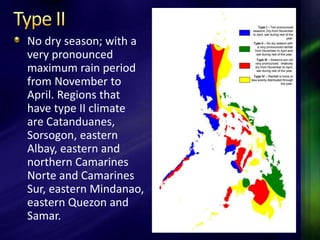No dry season; with a 
very pronounced 
maximum rain period 
from November to 
April. Regions that 
have type II climate 
are Catanduanes, 
Sorsogon, eastern 
Albay, eastern and 
northern Camarines 
Norte and Camarines 
Sur, eastern Mindanao, 
eastern Quezon and 
Samar. 
 