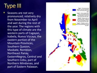 Seasons are not very 
pronounced; relatively dry 
from November to April 
and wet during the rest of 
the year. The regions with 
this type of climate are the 
western parts of Cagayan, 
Isabela, Nueva Vizcaya, the 
eastern portion of the 
Mountain Provinces, 
Southern Quezon, 
Masbate, Romblon, 
Northeast Panay, 
EasternNegros, Central and 
Southern Cebu, part of 
Northern Mindanao, and 
part of Eastern Palawan. 
 