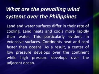 What are the prevailing wind 
systems over the Philippines 
Land and water surfaces differ in their rate of 
cooling. Land heats and cools more rapidly 
than water. This particularly evident in 
extensive surfaces. Continents heat and cool 
faster than oceans. As a result, a center of 
low pressure develops over the continent 
while high pressure develops over the 
adjacent ocean. 
 