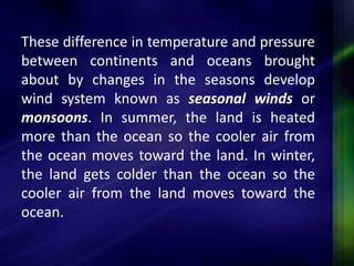 These difference in temperature and pressure 
between continents and oceans brought 
about by changes in the seasons develop 
wind system known as seasonal winds or 
monsoons. In summer, the land is heated 
more than the ocean so the cooler air from 
the ocean moves toward the land. In winter, 
the land gets colder than the ocean so the 
cooler air from the land moves toward the 
ocean. 
 