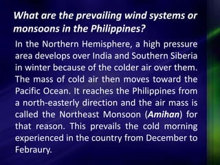 What are the prevailing wind systems or 
monsoons in the Philippines? 
In the Northern Hemisphere, a high pressure 
area develops over India and Southern Siberia 
in winter because of the colder air over them. 
The mass of cold air then moves toward the 
Pacific Ocean. It reaches the Philippines from 
a north-easterly direction and the air mass is 
called the Northeast Monsoon (Amihan) for 
that reason. This prevails the cold morning 
experienced in the country from December to 
Febraury. 
 