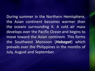 During summer in the Northern Hemisphere, 
the Asian continent becomes warmer than 
the oceans surrounding it. A cold air mass 
develops over the Pacific Ocean and begins to 
move toward the Asian continent. This forms 
the Southwest Monsoon (Habagat) which 
prevails over the Philippines in the months of 
July, August and September. 
 