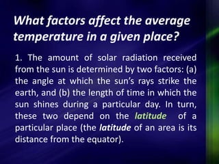 What factors affect the average 
temperature in a given place? 
1. The amount of solar radiation received 
from the sun is determined by two factors: (a) 
the angle at which the sun’s rays strike the 
earth, and (b) the length of time in which the 
sun shines during a particular day. In turn, 
these two depend on the latitude of a 
particular place (the latitude of an area is its 
distance from the equator). 
 