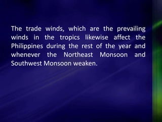 The trade winds, which are the prevailing 
winds in the tropics likewise affect the 
Philippines during the rest of the year and 
whenever the Northeast Monsoon and 
Southwest Monsoon weaken. 
 