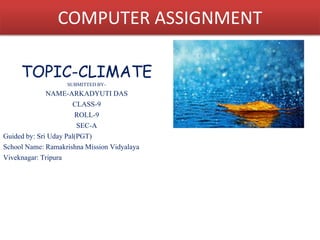 COMPUTER ASSIGNMENT 
TOPIC-CLIMATE 
SUBMITTED BY-NAME- 
ARKADYUTI DAS 
CLASS-9 
ROLL-9 
SEC-A 
Guided by: Sri Uday Pal(PGT) 
School Name: Ramakrishna Mission Vidyalaya 
Viveknagar: Tripura 
 