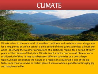 CLIMATE 
Climate refers to the sum total of weather conditions and variations over a large area 
for a long period of time.It can for a time period of thirty yaers.Scientists all over the 
world observing the weather condiotions of a particular region for a period of thirty 
years set the climate of that place.Climate is not a factor over a small place or ovr a 
small period of time .It may vary between different countries or a over a large 
region.Climate can change the nature of a region or a country.It is one of the big 
factors one man to survive in certain place.It xcan also bbe a good factor bringing joy 
and happiness in life. 
 