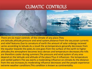 CLIMATIC CONTROLS 
There are six major controls of the climate of any place.They 
are:latitude,altitude,pressure and wind system,distance from the sea,ocean currents 
and relief features.Due to carvature of earth the amount of solar enbergy recieved 
varies accoirding to laitude.As a result the air,temperature genarally decreases from 
the equator towards the poles.As one goes from the surface of the earth to higher 
altitudes,the atmosphere becomes lesss denses and temperature decreases.the hills 
are therefore cooler during summers.The pressure and wind system of any area 
depend on the latitude and altitude of the place.Thus it influences the temperature 
and rainfall pattern.The sea exerts a moderating influence on climate:As the distance 
from the sea increases,its moderating influence decreases and the people experience 
extreme weather conditions.This condition is known as continentality. 
 