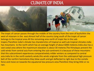 CLIMATE OF INDIA 
The tropic of cancer passes through the middle of the country from the rann of kuchchhin the 
west of mizoram in the east.Almost half of the country lying south of the tropic of cancer 
belongs to the tropical area.All the remaining area north of tropic lies in the sub-tropics. 
Therefore india’s climate has charaterictics of tropical as well sub-tropical climates.india 
has mountains to the north which has an average height of about 6000 meteres.India also has a 
vast costal area where the maximnum elavation is about 30 meteres.The Himalayas prevent the 
cold winds from central asia from entering the sub-continent.It is because of these mountains 
that this subcontinent experiences comparativelely milder winters as compared to central 
asia.India lie in the north easterly winds.this winds originate from the subtropical high pressure 
belt of the northrn hemishere.they blow south and get deflected to right due to the coriolis 
force and move on towards the equatorial low pressure area.Therefore they bring little or no 
rain. 
 