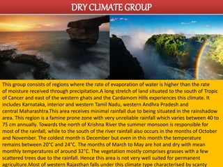 DRY CLIMATE GROUP 
This group consists of regions where the rate of evaporation of water is higher than the rate 
of moisture received through precipitation.A long stretch of land situated to the south of Tropic 
of Cancer and east of the western ghats and the Cardamom Hills experiences this climate. It 
includes Karnataka, interior and western Tamil Nadu, western Andhra Pradesh and 
central Maharashtra.This area receives minimal rainfall due to being situated in the rainshadow 
area. This region is a famine prone zone with very unreliable rainfall which varies between 40 to 
75 cm annually. Towards the north of Krishna River the summer monsoon is responsible for 
most of the rainfall, while to the south of the river rainfall also occurs in the months of October 
and November. The coldest month is December but even in this month the temperature 
remains between 20°C and 24°C. The months of March to May are hot and dry with mean 
monthly temperatures of around 32°C. The vegetation mostly comprises grasses with a few 
scattered trees due to the rainfall. Hence this area is not very well suited for permanent 
agriculture.Most of western Rajasthan falls under this climate type characterised by scanty 
 