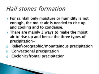  For rainfall only moisture or humidity is not
enough, the moist air is needed to rise up
and cooling and to condense.
 There are mainly 3 ways to make the moist
air to rise up and hence the three types of
precipitation-
a) Relief/orographic/mountainous precipitation
b) Convectional precipitation
c) Cyclonic/frontal precipitation
 