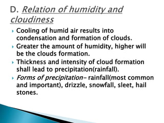  Cooling of humid air results into
condensation and formation of clouds.
 Greater the amount of humidity, higher will
be the clouds formation.
 Thickness and intensity of cloud formation
shall lead to precipitation(rainfall).
 Forms of precipitation- rainfall(most common
and important), drizzle, snowfall, sleet, hail
stones.
 