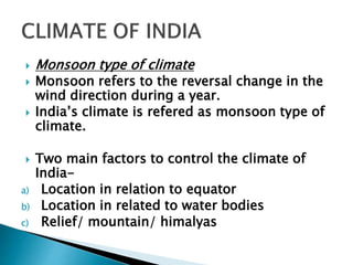  Monsoon type of climate
 Monsoon refers to the reversal change in the
wind direction during a year.
 India’s climate is refered as monsoon type of
climate.
 Two main factors to control the climate of
India-
a) Location in relation to equator
b) Location in related to water bodies
c) Relief/ mountain/ himalyas
 