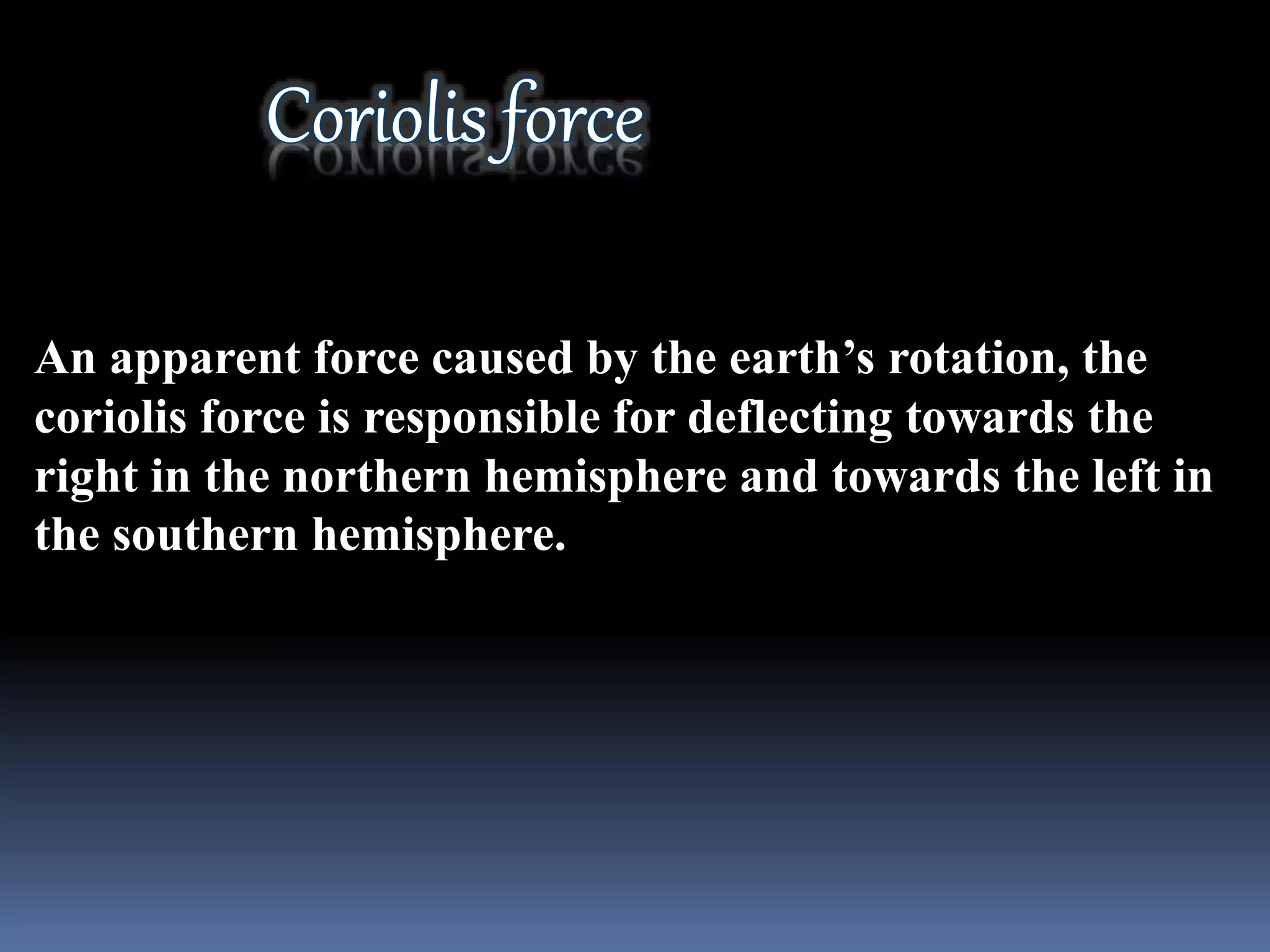An apparent force caused by the earth’s rotation, the
coriolis force is responsible for deflecting towards the
right in the northern hemisphere and towards the left in
the southern hemisphere.
 