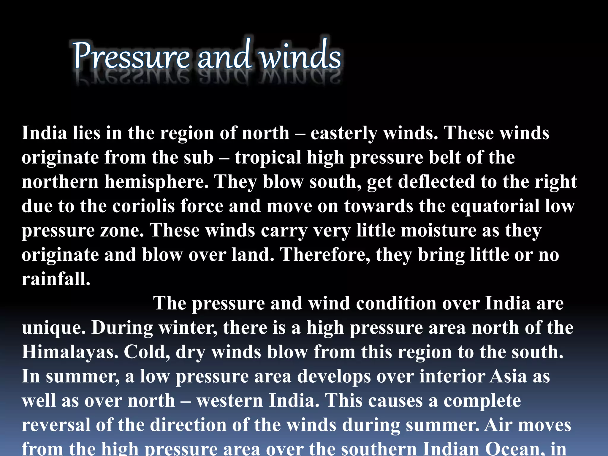 India lies in the region of north – easterly winds. These winds
originate from the sub – tropical high pressure belt of the
northern hemisphere. They blow south, get deflected to the right
due to the coriolis force and move on towards the equatorial low
pressure zone. These winds carry very little moisture as they
originate and blow over land. Therefore, they bring little or no
rainfall.
The pressure and wind condition over India are
unique. During winter, there is a high pressure area north of the
Himalayas. Cold, dry winds blow from this region to the south.
In summer, a low pressure area develops over interior Asia as
well as over north – western India. This causes a complete
reversal of the direction of the winds during summer. Air moves
from the high pressure area over the southern Indian Ocean, in
 
