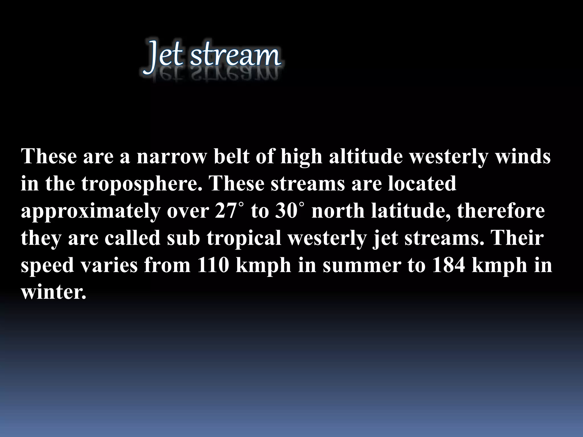 These are a narrow belt of high altitude westerly winds
in the troposphere. These streams are located
approximately over 27˚ to 30˚ north latitude, therefore
they are called sub tropical westerly jet streams. Their
speed varies from 110 kmph in summer to 184 kmph in
winter.
 