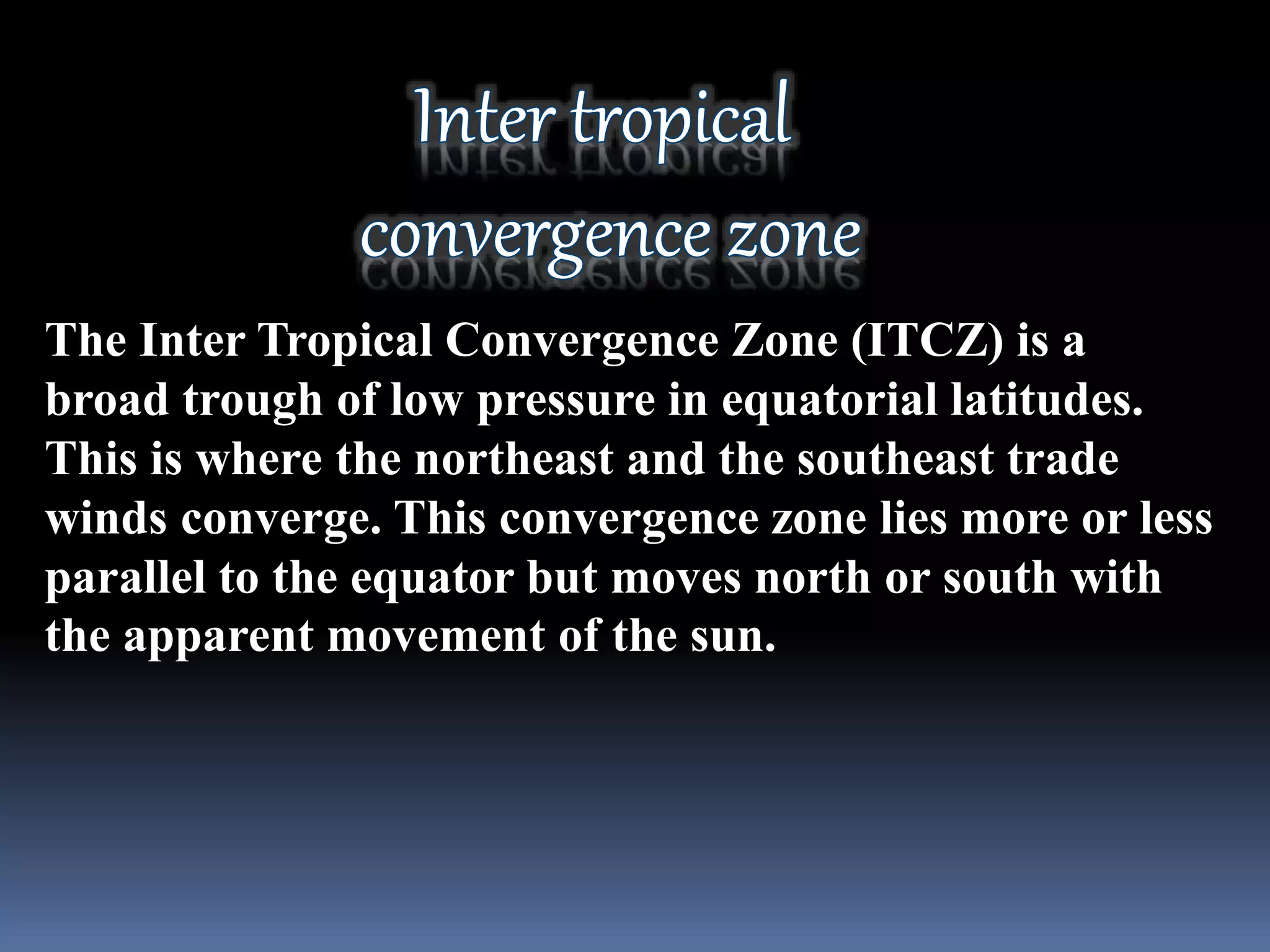 The Inter Tropical Convergence Zone (ITCZ) is a
broad trough of low pressure in equatorial latitudes.
This is where the northeast and the southeast trade
winds converge. This convergence zone lies more or less
parallel to the equator but moves north or south with
the apparent movement of the sun.
 