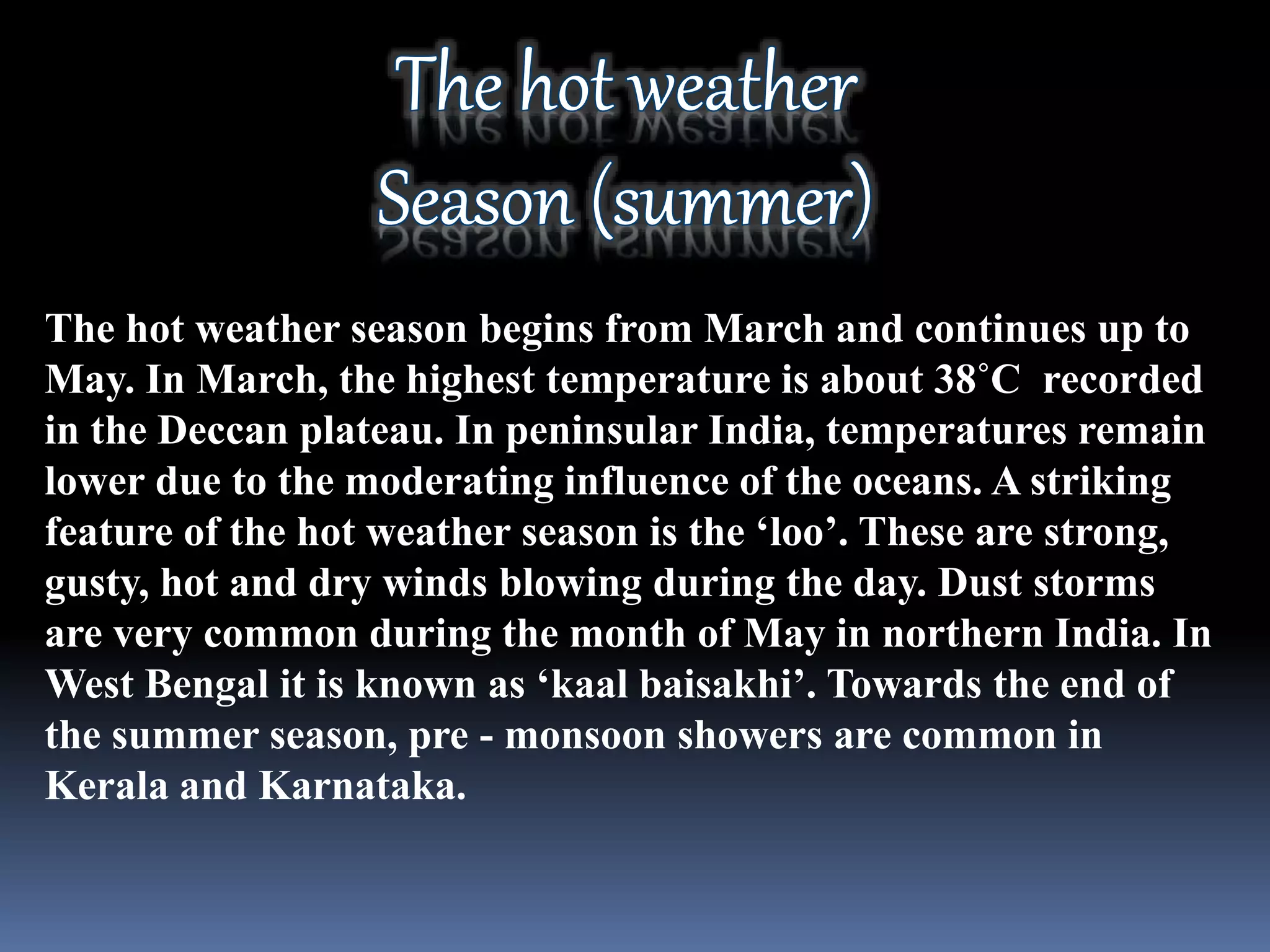 The hot weather season begins from March and continues up to
May. In March, the highest temperature is about 38˚C recorded
in the Deccan plateau. In peninsular India, temperatures remain
lower due to the moderating influence of the oceans. A striking
feature of the hot weather season is the ‘loo’. These are strong,
gusty, hot and dry winds blowing during the day. Dust storms
are very common during the month of May in northern India. In
West Bengal it is known as ‘kaal baisakhi’. Towards the end of
the summer season, pre - monsoon showers are common in
Kerala and Karnataka.
 