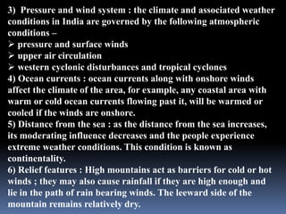 3) Pressure and wind system : the climate and associated weather
conditions in India are governed by the following atmospheric
conditions –
 pressure and surface winds
 upper air circulation
 western cyclonic disturbances and tropical cyclones
4) Ocean currents : ocean currents along with onshore winds
affect the climate of the area, for example, any coastal area with
warm or cold ocean currents flowing past it, will be warmed or
cooled if the winds are onshore.
5) Distance from the sea : as the distance from the sea increases,
its moderating influence decreases and the people experience
extreme weather conditions. This condition is known as
continentality.
6) Relief features : High mountains act as barriers for cold or hot
winds ; they may also cause rainfall if they are high enough and
lie in the path of rain bearing winds. The leeward side of the
mountain remains relatively dry.
 