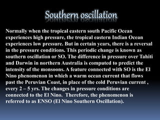 Normally when the tropical eastern south Pacific Ocean
experiences high pressure, the tropical eastern Indian Ocean
experiences low pressure. But in certain years, there is a reversal
in the pressure conditions. This periodic change is known as
southern oscillation or SO. The difference in pressure over Tahiti
and Darwin in northern Australia is computed to predict the
intensity of the monsoons. A feature connected with SO is the El
Nino phenomenon in which a warm ocean current that flows
past the Peruvian Coast, in place of the cold Peruvian current ,
every 2 – 5 yrs. The changes in pressure conditions are
connected to the El Nino. Therefore, the phenomenon is
referred to as ENSO (El Nino Southern Oscillation).
 