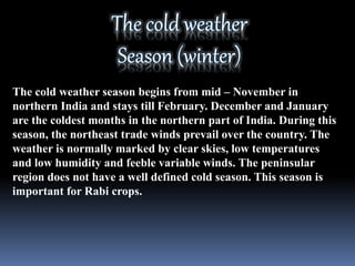 The cold weather season begins from mid – November in
northern India and stays till February. December and January
are the coldest months in the northern part of India. During this
season, the northeast trade winds prevail over the country. The
weather is normally marked by clear skies, low temperatures
and low humidity and feeble variable winds. The peninsular
region does not have a well defined cold season. This season is
important for Rabi crops.
 