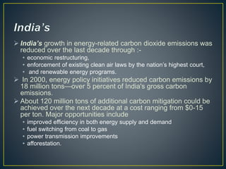  India’s growth in energy-related carbon dioxide emissions was
reduced over the last decade through :-
• economic restructuring,
• enforcement of existing clean air laws by the nation’s highest court,
• and renewable energy programs.
 In 2000, energy policy initiatives reduced carbon emissions by
18 million tons—over 5 percent of India's gross carbon
emissions.
 About 120 million tons of additional carbon mitigation could be
achieved over the next decade at a cost ranging from $0-15
per ton. Major opportunities include
• improved efficiency in both energy supply and demand
• fuel switching from coal to gas
• power transmission improvements
• afforestation.
 