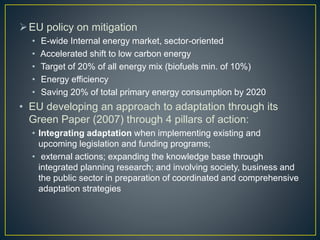EU policy on mitigation
• E-wide Internal energy market, sector-oriented
• Accelerated shift to low carbon energy
• Target of 20% of all energy mix (biofuels min. of 10%)
• Energy efficiency
• Saving 20% of total primary energy consumption by 2020
• EU developing an approach to adaptation through its
Green Paper (2007) through 4 pillars of action:
• Integrating adaptation when implementing existing and
upcoming legislation and funding programs;
• external actions; expanding the knowledge base through
integrated planning research; and involving society, business and
the public sector in preparation of coordinated and comprehensive
adaptation strategies
 