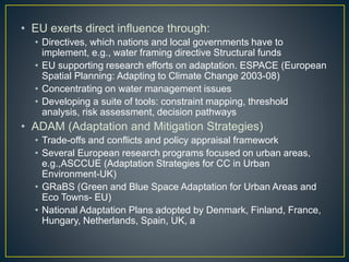 • EU exerts direct influence through:
• Directives, which nations and local governments have to
implement, e.g., water framing directive Structural funds
• EU supporting research efforts on adaptation. ESPACE (European
Spatial Planning: Adapting to Climate Change 2003-08)
• Concentrating on water management issues
• Developing a suite of tools: constraint mapping, threshold
analysis, risk assessment, decision pathways
• ADAM (Adaptation and Mitigation Strategies)
• Trade-offs and conflicts and policy appraisal framework
• Several European research programs focused on urban areas,
e.g.,ASCCUE (Adaptation Strategies for CC in Urban
Environment-UK)
• GRaBS (Green and Blue Space Adaptation for Urban Areas and
Eco Towns- EU)
• National Adaptation Plans adopted by Denmark, Finland, France,
Hungary, Netherlands, Spain, UK, a
 
