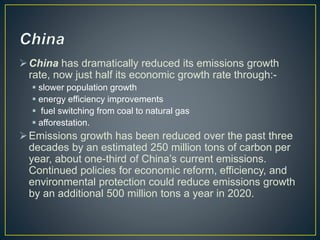 China has dramatically reduced its emissions growth
rate, now just half its economic growth rate through:-
 slower population growth
 energy efficiency improvements
 fuel switching from coal to natural gas
 afforestation.
Emissions growth has been reduced over the past three
decades by an estimated 250 million tons of carbon per
year, about one-third of China’s current emissions.
Continued policies for economic reform, efficiency, and
environmental protection could reduce emissions growth
by an additional 500 million tons a year in 2020.
 