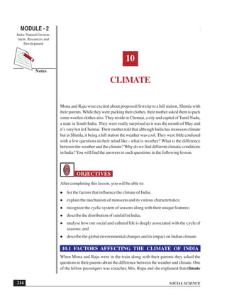 SOCIAL SCIENCE
MODULE - 2 Climate
India: Natural Environ-
ment, Resources and
Development
214
Notes
10
CLIMATE
Mona and Raju were excited about proposed first trip to a hill station, Shimla with
theirparents.Whiletheywerepackingtheirclothes,theirmotheraskedthemtopack
some woolen clothes also.They reside in Chennai, a city and capital ofTamil Nadu,
a state in South India. They were really surprised as it was the month of May and
it’s very hot in Chennai.Their mother told that although India has monsoon climate
but in Shimla, it being a hill station the weather was cool. They were little confused
with a few questions in their mind like - what is weather? What is the difference
between the weather and the climate? Why do we find different climatic conditions
in India?You will find the answers to such questions in the following lesson.
OBJECTIVES
After completing this lesson, you will be able to:
list the factors that influence the climate of India;
explain the mechanism of monsoon and its various characteristics;
recognize the cyclic system of seasons along with their unique features;
describe the distribution of rainfall in India;
analyse how our social and cultural life is deeply associated with the cycle of
seasons; and
describe the global environmental changes and its impact on Indian climate.
10.1 FACTORS AFFECTING THE CLIMATE OF INDIA
When Mona and Raju were in the train along with their parents they asked the
questions to their parents about the difference between the weather and climate. One
of the fellow passengers was a teacher, Mrs. Rupa and she explained that climate
 