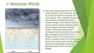  Monsoon Winds
 The most dominating factor of the
Indian climate is the ‘monsoon winds’
as a result of which we receive the
rainy season. The complete reversal of
the monsoon winds brings about a
sudden change in the seasons and the
harsh summer season suddenly giving
way to eagerly awaited monsoon
season .The south-west summer
monsoons from the Arabian Sea and the
Bay of Bengal bring rainfall to the
entire country. The north-eastern
winter monsoon travel from land to sea
and do not cause much rainfall except
along the Caromandel coast after
getting moisture from the Bay of
Bengal.
 