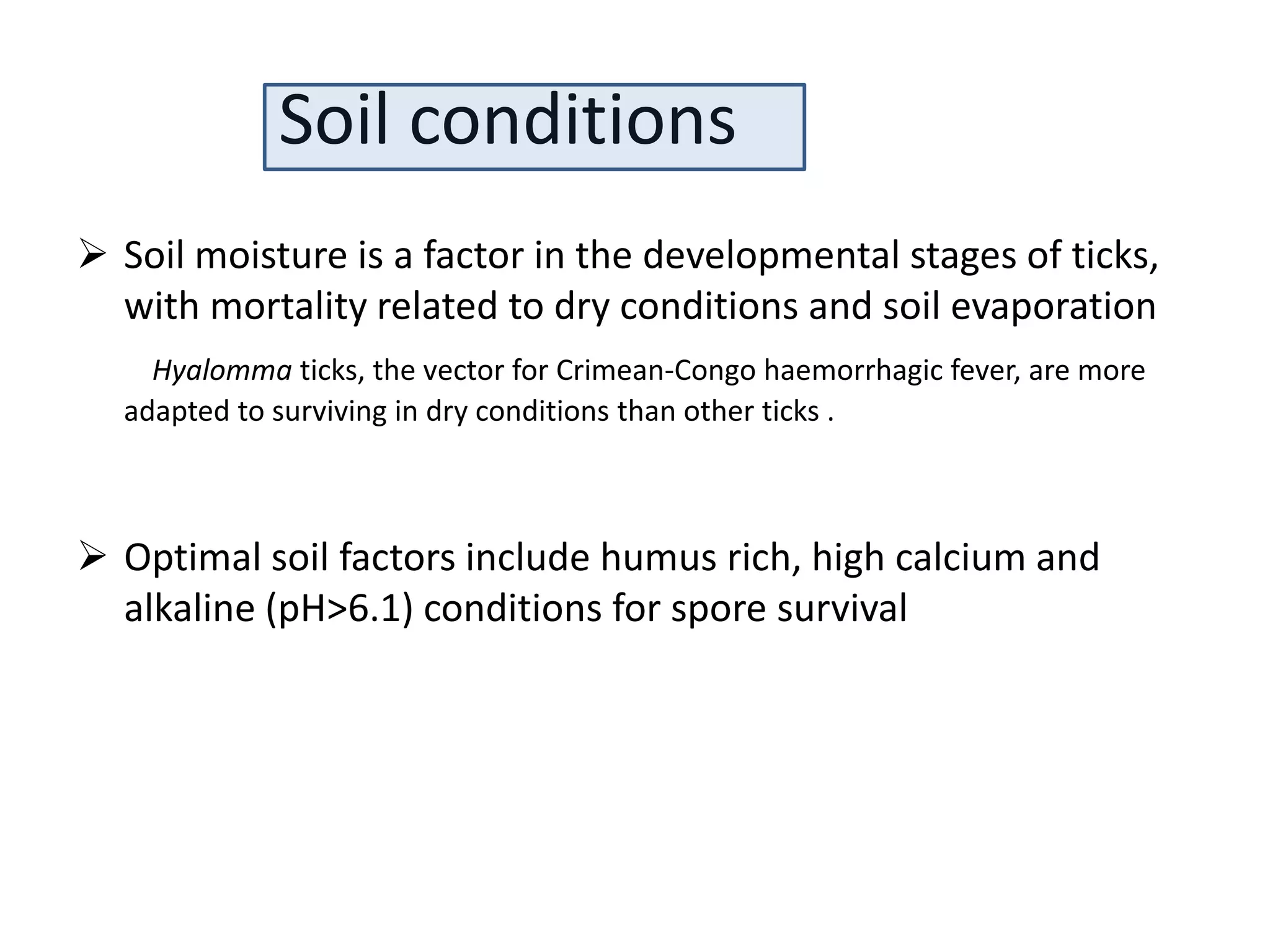 Soil conditions
 Soil moisture is a factor in the developmental stages of ticks,
with mortality related to dry conditions and soil evaporation
Hyalomma ticks, the vector for Crimean-Congo haemorrhagic fever, are more
adapted to surviving in dry conditions than other ticks .
 Optimal soil factors include humus rich, high calcium and
alkaline (pH>6.1) conditions for spore survival
 