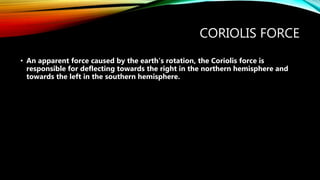 CORIOLIS FORCE
• An apparent force caused by the earth’s rotation, the Coriolis force is
responsible for deflecting towards the right in the northern hemisphere and
towards the left in the southern hemisphere.
 