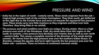 PRESSURE AND WIND
• India lies in the region of north – easterly winds. These winds originate from the sub –
tropical high pressure belt of the northern hemisphere. They blow south, get deflected
to the right due to the Coriolis force and move on towards the equatorial low pressure
zone. These winds carry very little moisture as they originate and blow over land.
Therefore, they bring little or no rainfall.
• The pressure and wind condition over India are unique. During winter, there is a high
pressure area north of the Himalayas. Cold, dry winds blow from this region to the
south. In summer, a low pressure area develops over interior Asia as well as over north
– western India. This causes a complete reversal of the direction of the winds during
summer. Air moves from the high pressure area over the southern Indian Ocean, in
direction, crosses the equator and turns right towards the low pressure area over the
Indian sub – continent. These are known as southwest monsoon winds.
 