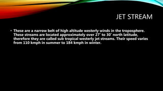 JET STREAM
• These are a narrow belt of high altitude westerly winds in the troposphere.
These streams are located approximately over 27˚ to 30˚ north latitude,
therefore they are called sub tropical westerly jet streams. Their speed varies
from 110 kmph in summer to 184 kmph in winter.
 