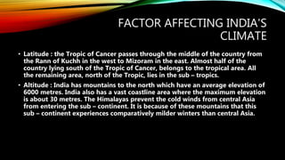FACTOR AFFECTING INDIA'S
CLIMATE
• Latitude : the Tropic of Cancer passes through the middle of the country from
the Rann of Kuchh in the west to Mizoram in the east. Almost half of the
country lying south of the Tropic of Cancer, belongs to the tropical area. All
the remaining area, north of the Tropic, lies in the sub – tropics.
• Altitude : India has mountains to the north which have an average elevation of
6000 metres. India also has a vast coastline area where the maximum elevation
is about 30 metres. The Himalayas prevent the cold winds from central Asia
from entering the sub – continent. It is because of these mountains that this
sub – continent experiences comparatively milder winters than central Asia.
 