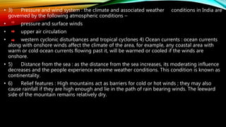 • 3) Pressure and wind system : the climate and associated weather conditions in India are
governed by the following atmospheric conditions –
• pressure and surface winds
• upper air circulation
• western cyclonic disturbances and tropical cyclones 4) Ocean currents : ocean currents
along with onshore winds affect the climate of the area, for example, any coastal area with
warm or cold ocean currents flowing past it, will be warmed or cooled if the winds are
onshore.
• 5) Distance from the sea : as the distance from the sea increases, its moderating influence
decreases and the people experience extreme weather conditions. This condition is known as
continentality.
• 6) Relief features : High mountains act as barriers for cold or hot winds ; they may also
cause rainfall if they are high enough and lie in the path of rain bearing winds. The leeward
side of the mountain remains relatively dry.
 